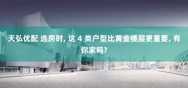 天弘优配 选房时, 这 4 类户型比黄金楼层更重要, 有你家吗?