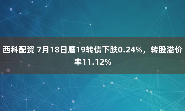 西科配资 7月18日鹰19转债下跌0.24%，转股溢价率11.12%