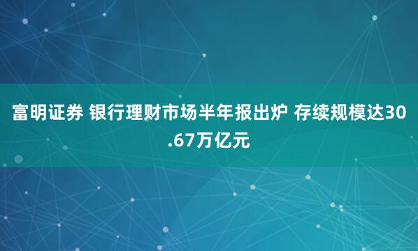 富明证券 银行理财市场半年报出炉 存续规模达30.67万亿元