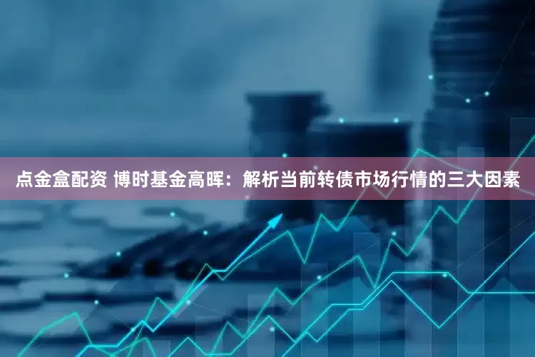 点金盒配资 博时基金高晖：解析当前转债市场行情的三大因素